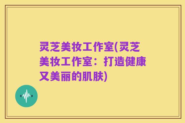 灵芝美妆工作室(灵芝美妆工作室:打造健康又美丽的肌肤)