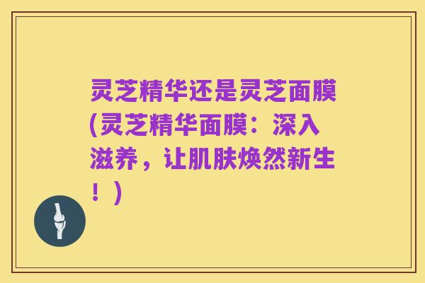 灵芝精华还是灵芝面膜(灵芝精华面膜:深入滋养,让肌肤焕然新生!)