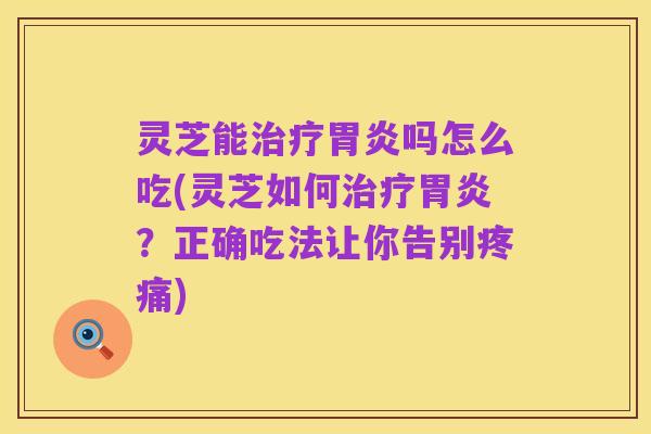 灵芝能治疗胃炎吗怎么吃(灵芝如何治疗胃炎?正确吃法让你告别疼痛)