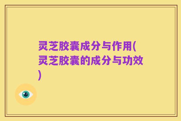 灵芝胶囊成分与作用(灵芝胶囊的成分与功效)