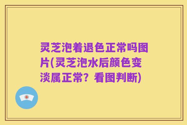灵芝泡着退色正常吗图片(灵芝泡水后颜色变淡属正常?看图判断)