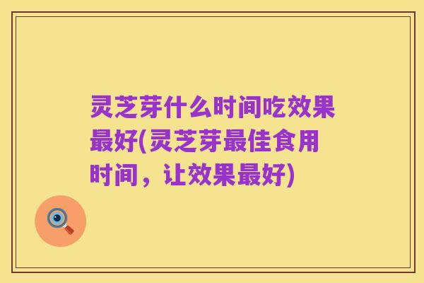 灵芝芽什么时间吃效果最好(灵芝芽最佳食用时间,让效果最好)