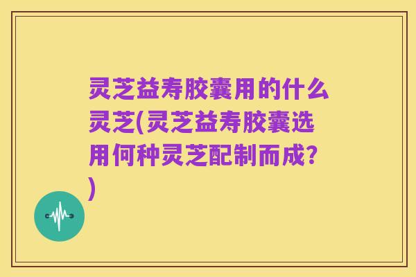 灵芝益寿胶囊用的什么灵芝(灵芝益寿胶囊选用何种灵芝配制而成？)