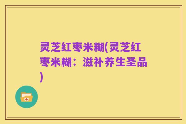 灵芝红枣米糊(灵芝红枣米糊：滋补养生圣品)