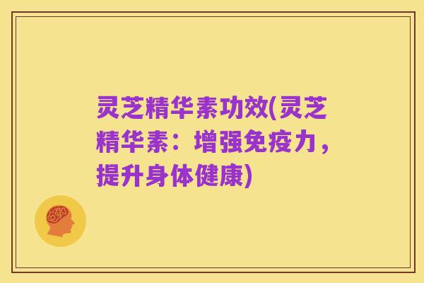 灵芝精华素功效(灵芝精华素:增强免疫力,提升身体健康)
