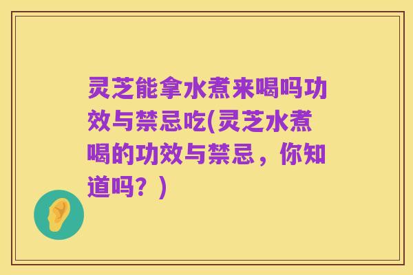 灵芝能拿水煮来喝吗功效与禁忌吃(灵芝水煮喝的功效与禁忌,你知道吗?)