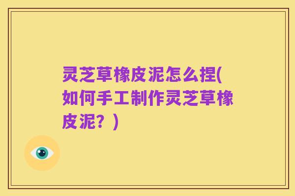 灵芝草橡皮泥怎么捏(如何手工制作灵芝草橡皮泥?)