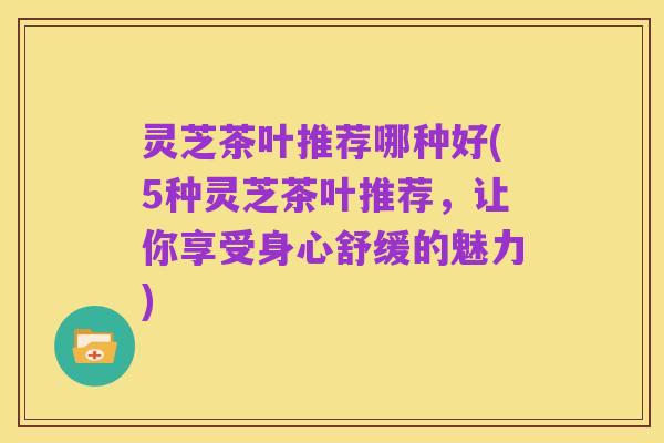 灵芝茶叶推荐哪种好(5种灵芝茶叶推荐，让你享受身心舒缓的魅力)