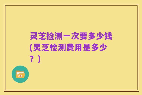 灵芝检测一次要多少钱(灵芝检测费用是多少?)