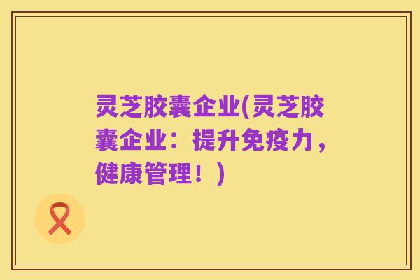 灵芝胶囊企业(灵芝胶囊企业：提升免疫力，健康管理！)