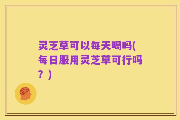 灵芝草可以每天喝吗(每日服用灵芝草可行吗？)