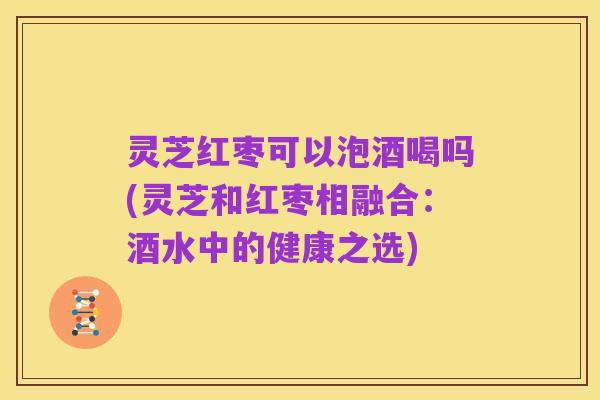 灵芝红枣可以泡酒喝吗(灵芝和红枣相融合:酒水中的健康之选)