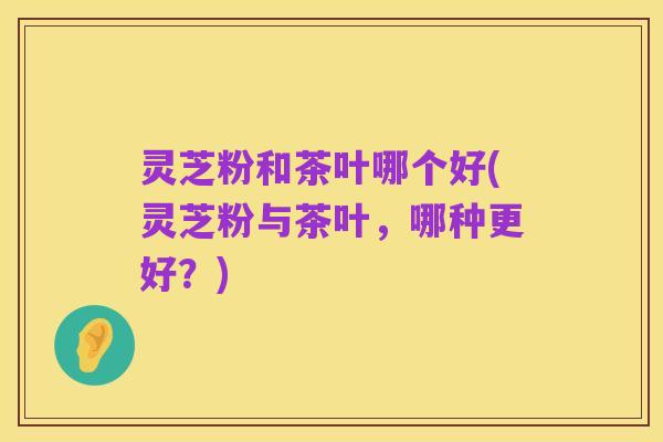 灵芝粉和茶叶哪个好(灵芝粉与茶叶，哪种更好？)