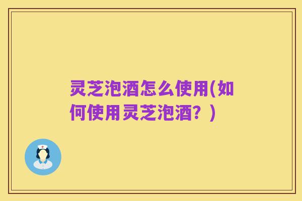 灵芝泡酒怎么使用(如何使用灵芝泡酒?)