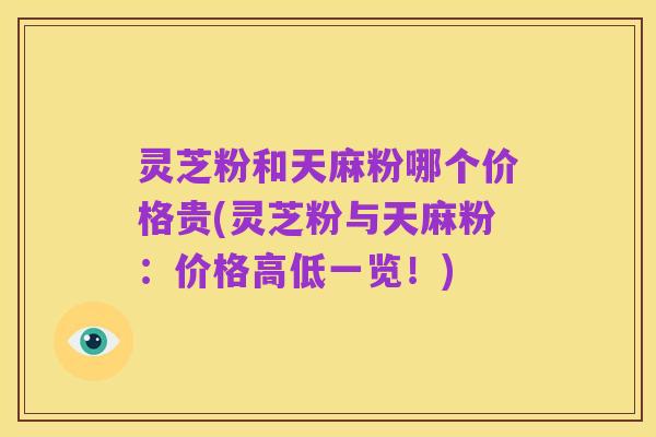灵芝粉和天麻粉哪个价格贵(灵芝粉与天麻粉:价格高低一览!)