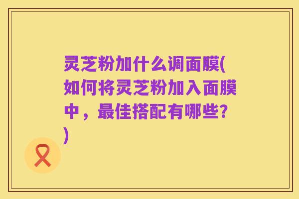 灵芝粉加什么调面膜(如何将灵芝粉加入面膜中，最佳搭配有哪些？)