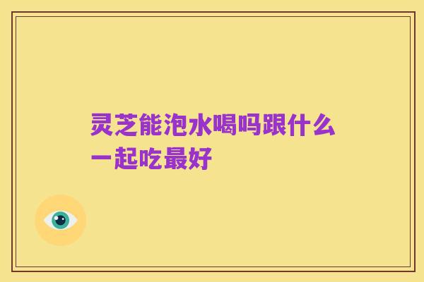 灵芝能泡水喝吗跟什么一起吃最好
