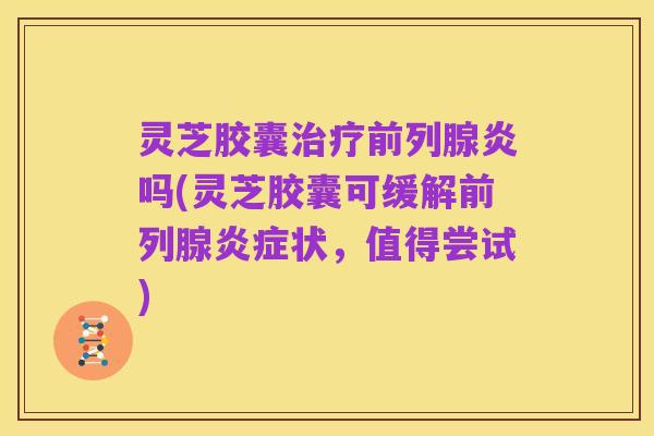 灵芝胶囊治疗前列腺炎吗(灵芝胶囊可缓解前列腺炎症状,值得尝试)