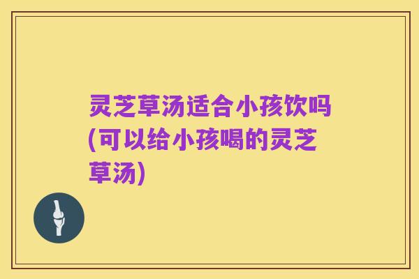 灵芝草汤适合小孩饮吗(可以给小孩喝的灵芝草汤)