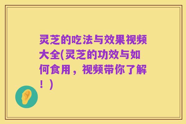 灵芝的吃法与效果视频大全(灵芝的功效与如何食用,视频带你了解!)
