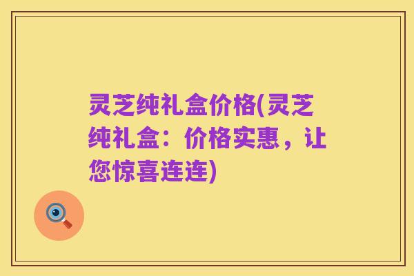 灵芝纯礼盒价格(灵芝纯礼盒：价格实惠，让您惊喜连连)