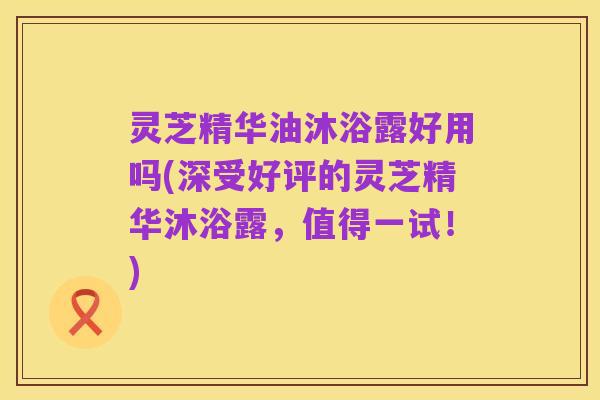灵芝精华油沐浴露好用吗(深受好评的灵芝精华沐浴露，值得一试！)