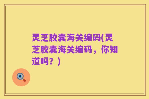 灵芝胶囊海关编码(灵芝胶囊海关编码，你知道吗？)