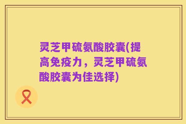 灵芝甲硫氨酸胶囊(提高免疫力,灵芝甲硫氨酸胶囊为佳选择)