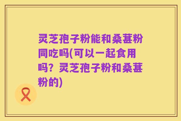 灵芝孢子粉能和桑葚粉同吃吗(可以一起食用吗？灵芝孢子粉和桑葚粉的)