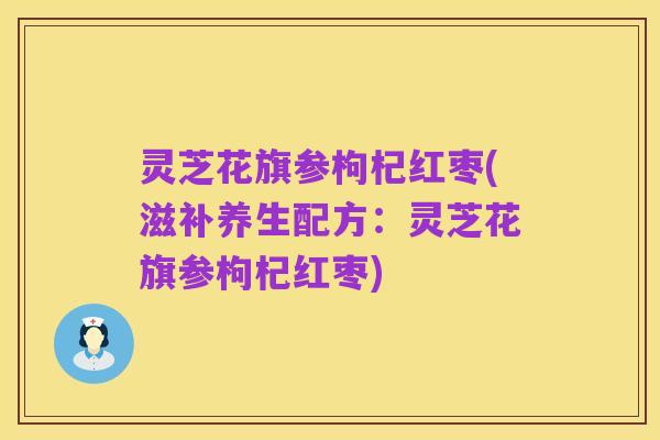 灵芝花旗参枸杞红枣(滋补养生配方:灵芝花旗参枸杞红枣)