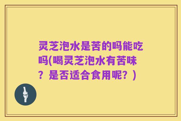 灵芝泡水是苦的吗能吃吗(喝灵芝泡水有苦味?是否适合食用呢?)