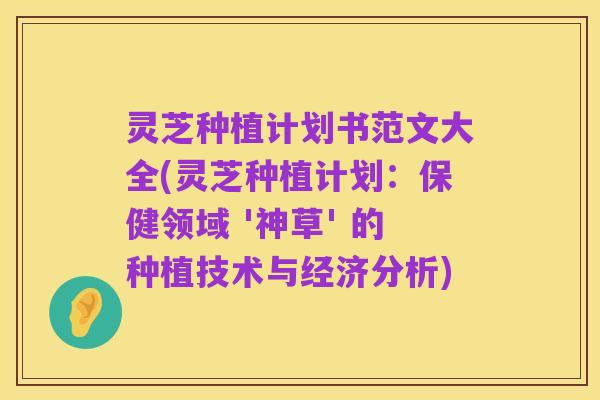 灵芝种植计划书范文大全(灵芝种植计划:保健领域 '神草' 的种植技术与经济分析)