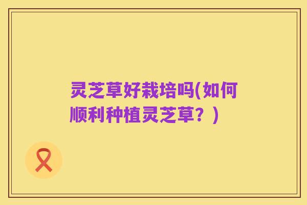 灵芝草好栽培吗(如何顺利种植灵芝草？)