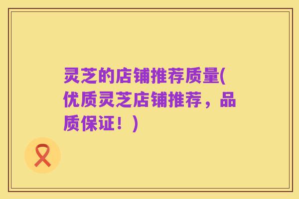 灵芝的店铺推荐质量(优质灵芝店铺推荐,品质保证!)