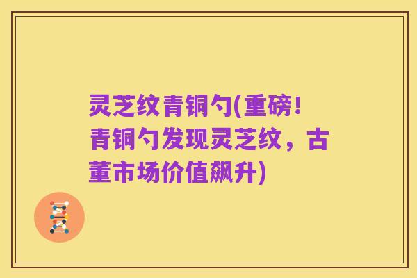 灵芝纹青铜勺(重磅!青铜勺发现灵芝纹,古董市场价值飙升)