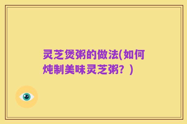 灵芝煲粥的做法(如何炖制美味灵芝粥?)