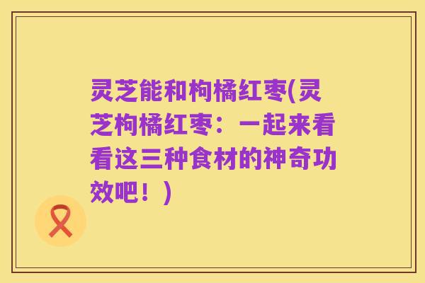 灵芝能和枸橘红枣(灵芝枸橘红枣：一起来看看这三种食材的神奇功效吧！)