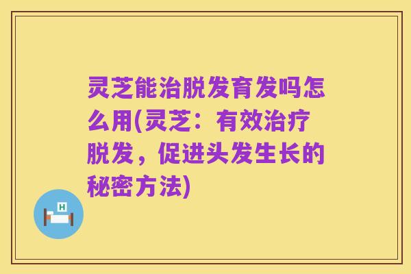 灵芝能治脱发育发吗怎么用(灵芝：有效治疗脱发，促进头发生长的秘密方法)