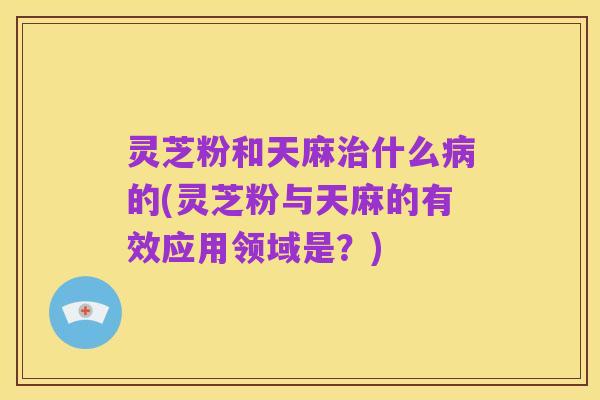 灵芝粉和天麻治什么病的(灵芝粉与天麻的有效应用领域是?)