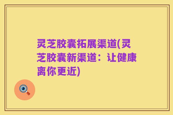 灵芝胶囊拓展渠道(灵芝胶囊新渠道:让健康离你更近)