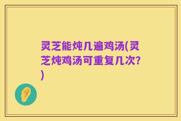 灵芝能炖几遍鸡汤(灵芝炖鸡汤可重复几次?)