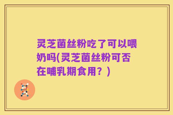 灵芝菌丝粉吃了可以喂奶吗(灵芝菌丝粉可否在哺乳期食用？)