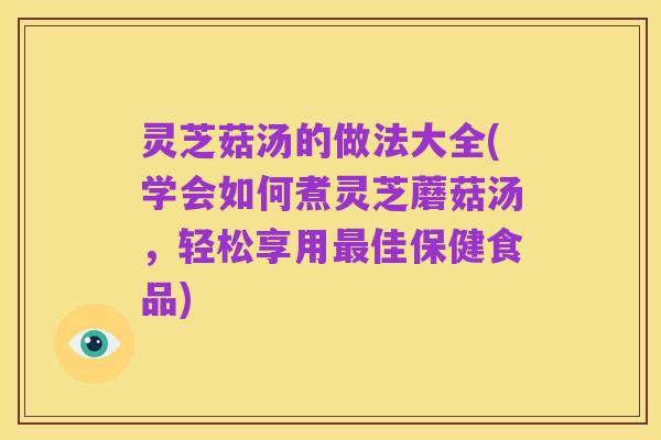 灵芝菇汤的做法大全(学会如何煮灵芝蘑菇汤，轻松享用最佳保健食品)