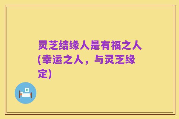 灵芝结缘人是有福之人(幸运之人,与灵芝缘定)