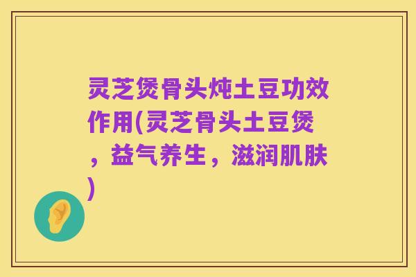 灵芝煲骨头炖土豆功效作用(灵芝骨头土豆煲，益气养生，滋润肌肤)