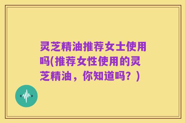灵芝精油推荐女士使用吗(推荐女性使用的灵芝精油,你知道吗?)