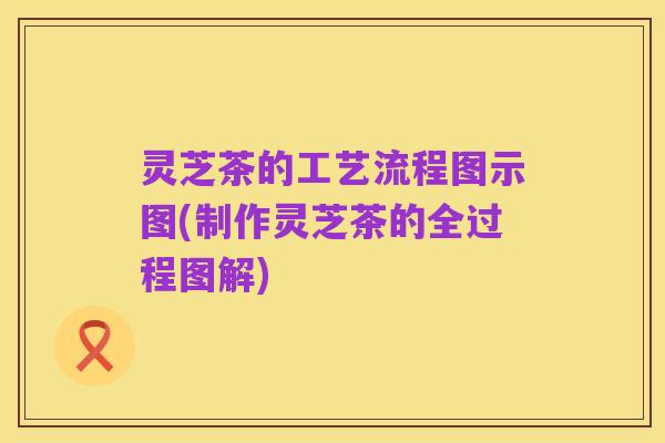 灵芝茶的工艺流程图示图(制作灵芝茶的全过程图解)