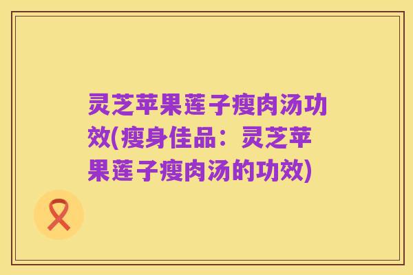 灵芝苹果莲子瘦肉汤功效(瘦身佳品：灵芝苹果莲子瘦肉汤的功效)