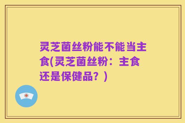 灵芝菌丝粉能不能当主食(灵芝菌丝粉：主食还是保健品？)