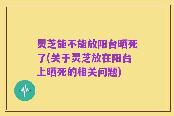 灵芝能不能放阳台晒死了(关于灵芝放在阳台上晒死的相关问题)